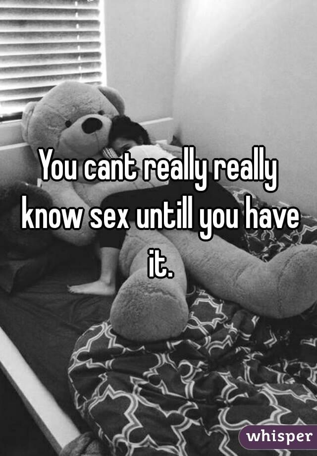 You cant really really know sex untill you have it.