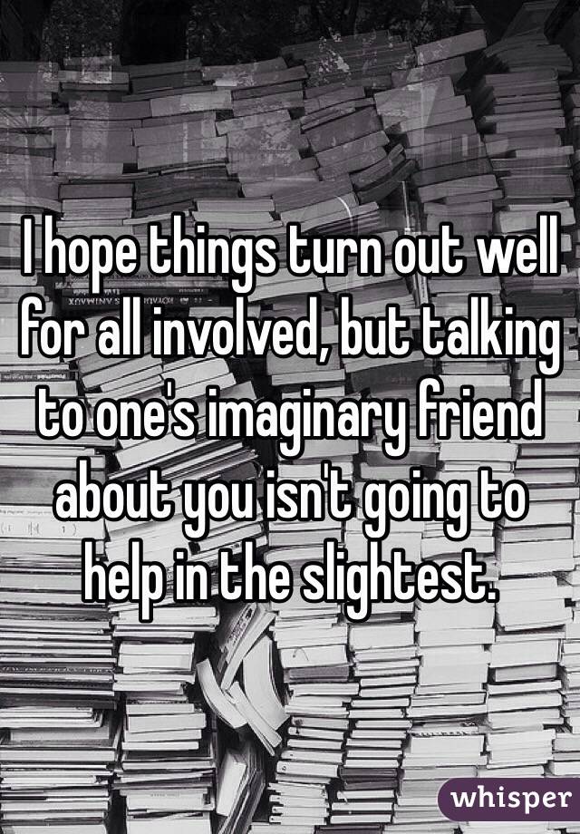 I hope things turn out well for all involved, but talking to one's imaginary friend about you isn't going to help in the slightest. 