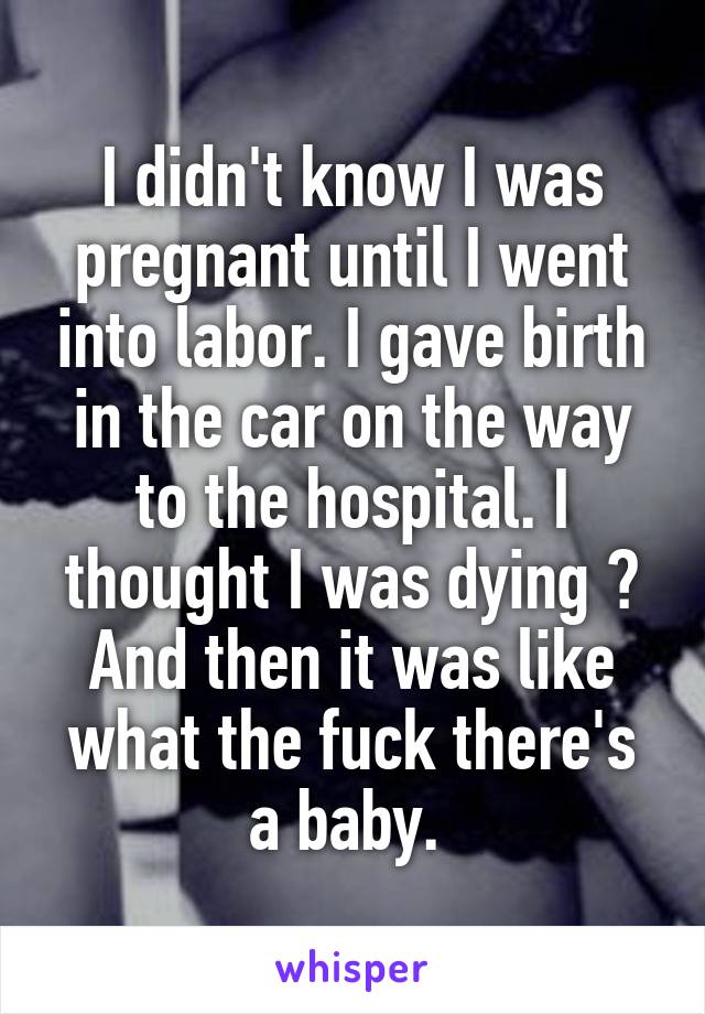 I didn't know I was pregnant until I went into labor. I gave birth in the car on the way to the hospital. I thought I was dying 😂 And then it was like what the fuck there's a baby. 