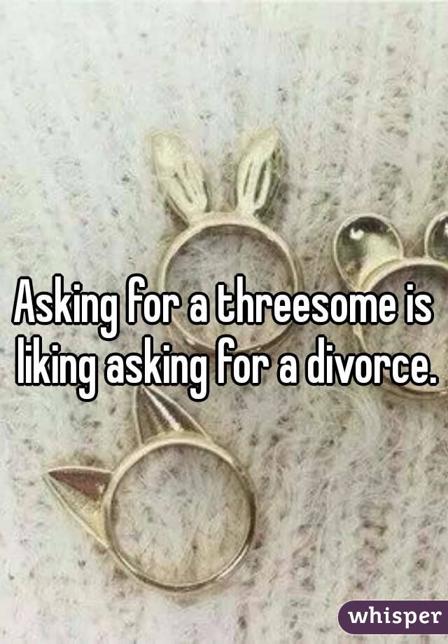 
Asking for a threesome is liking asking for a divorce.