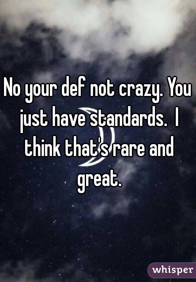 No your def not crazy. You just have standards.  I think that's rare and great.