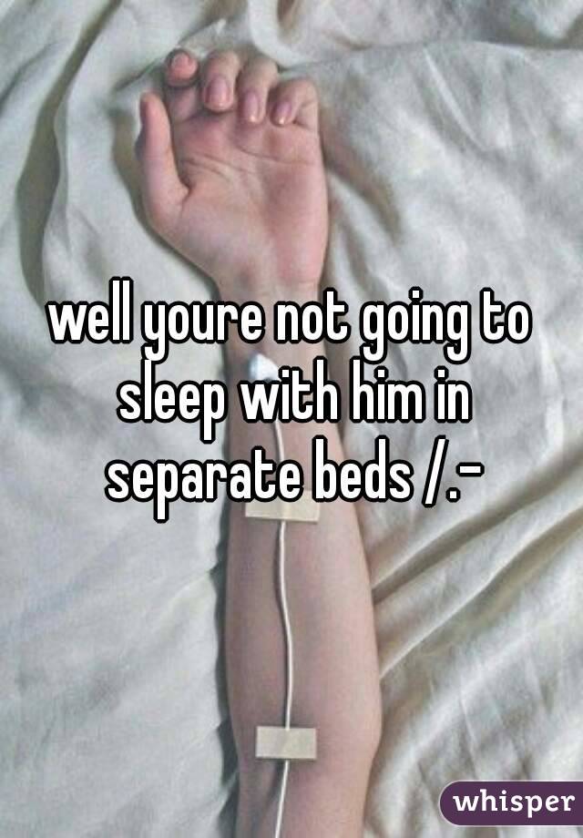 well youre not going to sleep with him in separate beds /.-