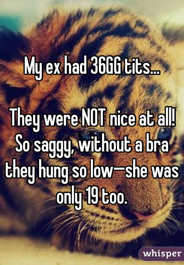 My ex had 36GG tits...

They were NOT nice at all! So saggy, without a bra they hung so low—she was only 19 too.