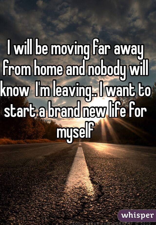 I will be moving far away from home and nobody will know  I'm leaving.. I want to start a brand new life for myself 