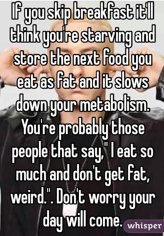 If you skip breakfast it'll think you're starving and store the next food you eat as fat and it slows down your metabolism. You're probably those people that say," I eat so much and don't get fat, weird.". Don't worry your day will come. 