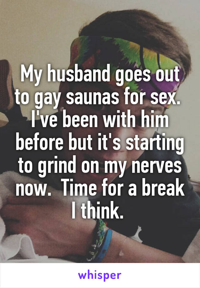 My husband goes out to gay saunas for sex.  I've been with him before but it's starting to grind on my nerves now.  Time for a break I think. 