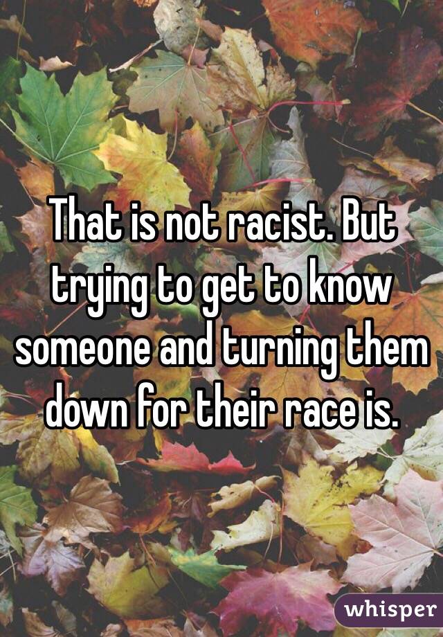 That is not racist. But trying to get to know someone and turning them down for their race is.