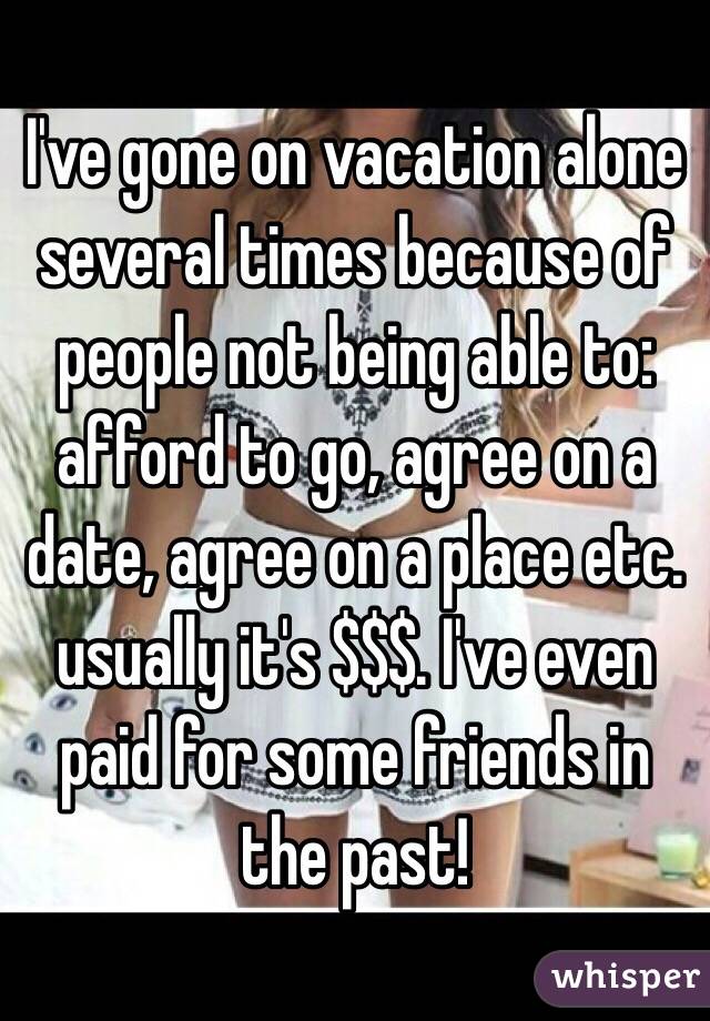 I've gone on vacation alone several times because of people not being able to: afford to go, agree on a date, agree on a place etc. usually it's $$$. I've even paid for some friends in the past!