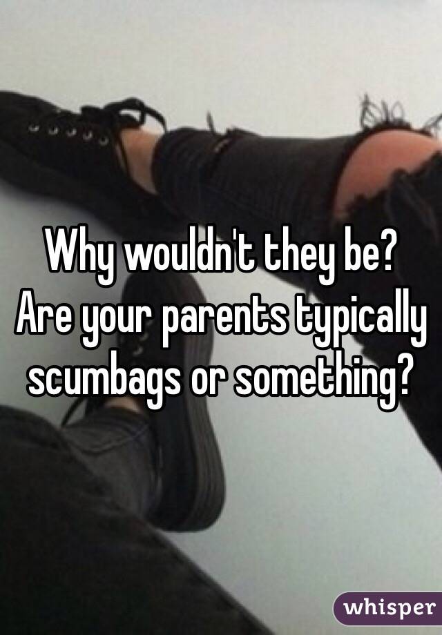 Why wouldn't they be? Are your parents typically scumbags or something?