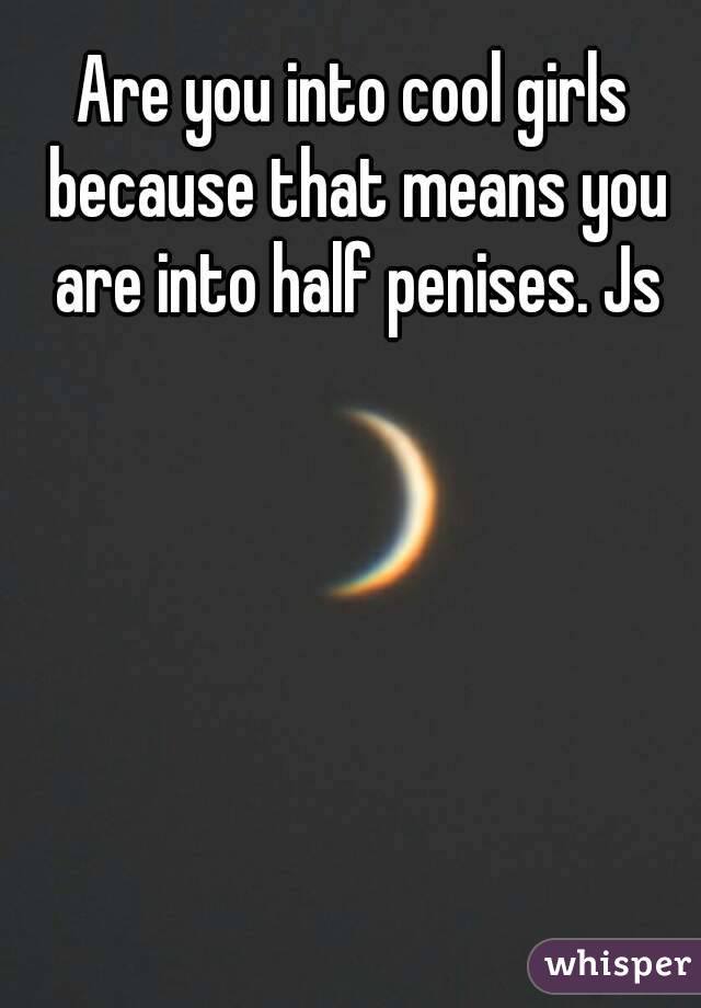 Are you into cool girls because that means you are into half penises. Js