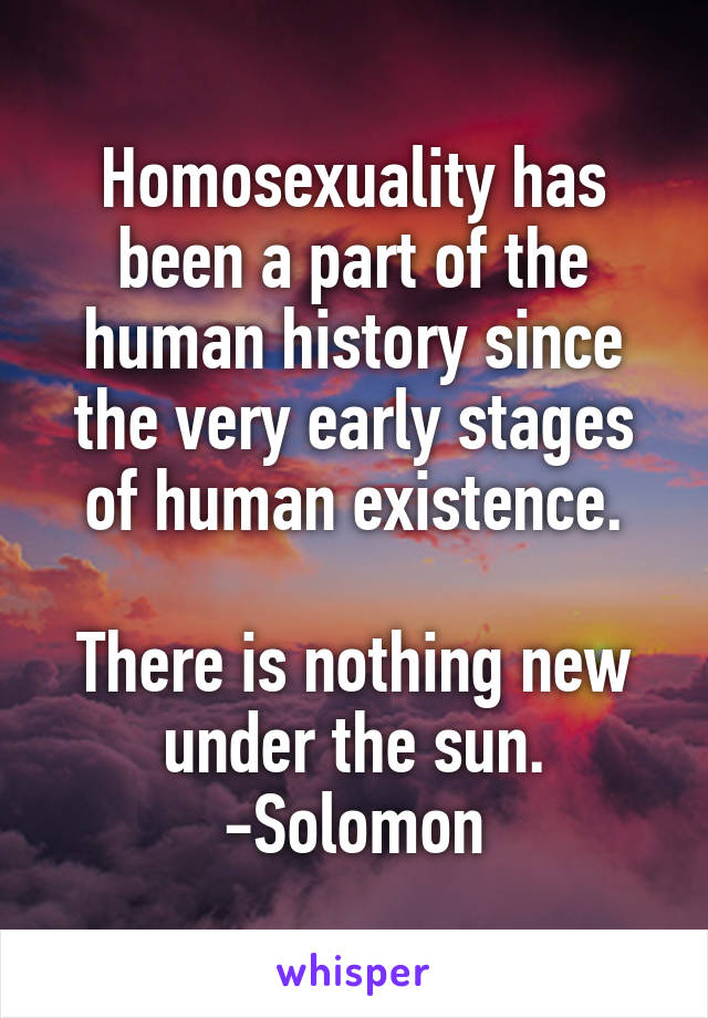 Homosexuality has
been a part of the
human history since
the very early stages
of human existence.
  
There is nothing new
under the sun.
-Solomon