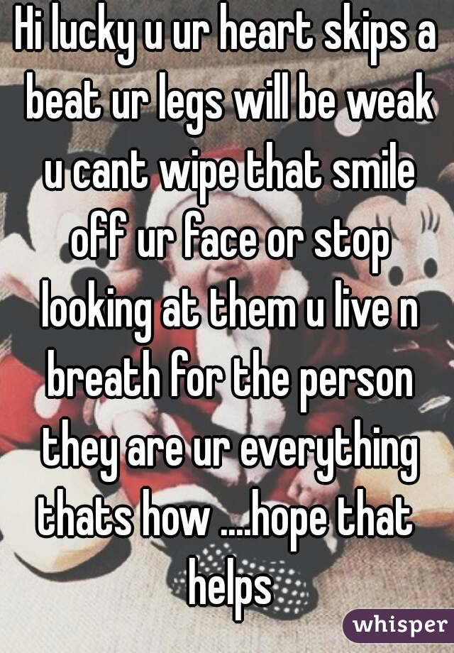 Hi lucky u ur heart skips a beat ur legs will be weak u cant wipe that smile off ur face or stop looking at them u live n breath for the person they are ur everything thats how ....hope that  helps