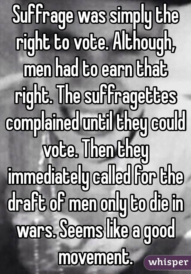 Suffrage was simply the right to vote. Although, men had to earn that right. The suffragettes complained until they could vote. Then they immediately called for the draft of men only to die in wars. Seems like a good movement. 