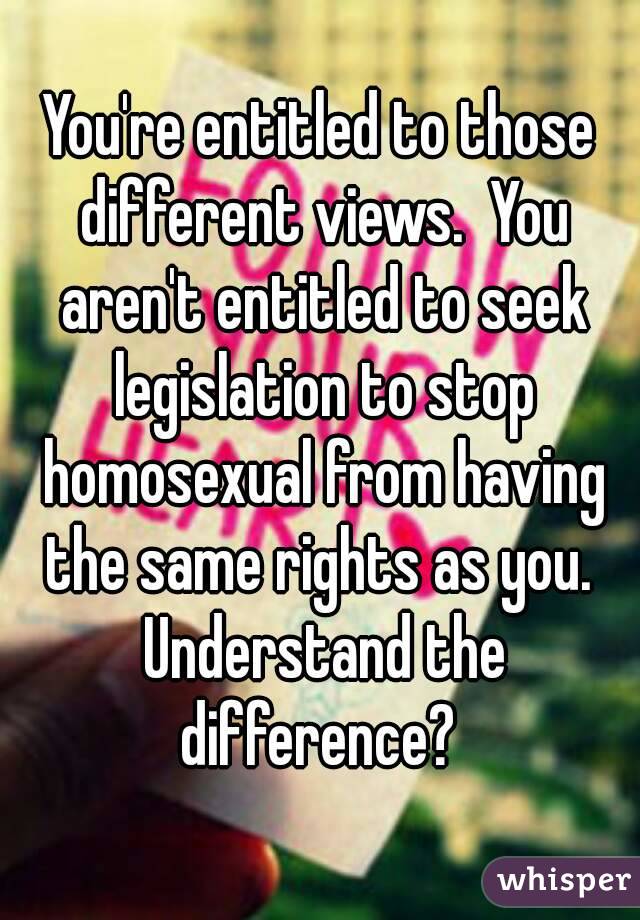 You're entitled to those different views.  You aren't entitled to seek legislation to stop homosexual from having the same rights as you.  Understand the difference? 