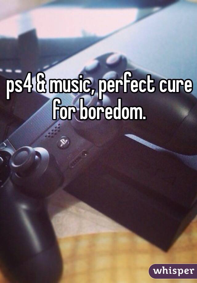 ps4 & music, perfect cure for boredom. 