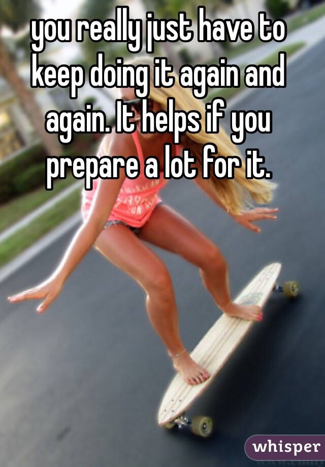 you really just have to keep doing it again and again. It helps if you prepare a lot for it. 