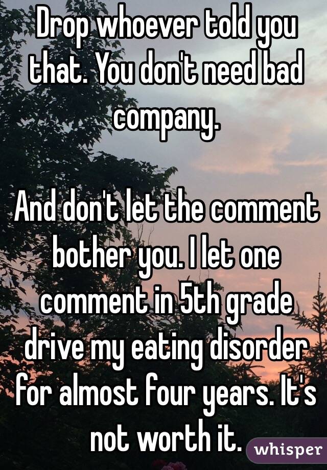 Drop whoever told you that. You don't need bad company. 

And don't let the comment bother you. I let one comment in 5th grade drive my eating disorder for almost four years. It's not worth it.