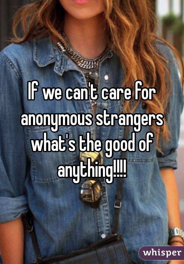 If we can't care for anonymous strangers what's the good of anything!!!!