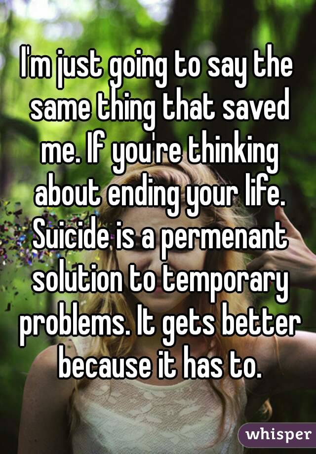 I'm just going to say the same thing that saved me. If you're thinking about ending your life. Suicide is a permenant solution to temporary problems. It gets better because it has to.