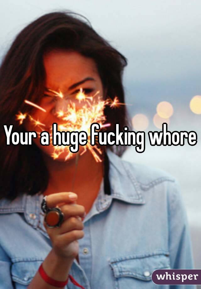 Your a huge fucking whore