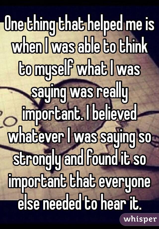 One thing that helped me is when I was able to think to myself what I was saying was really important. I believed whatever I was saying so strongly and found it so important that everyone else needed to hear it.