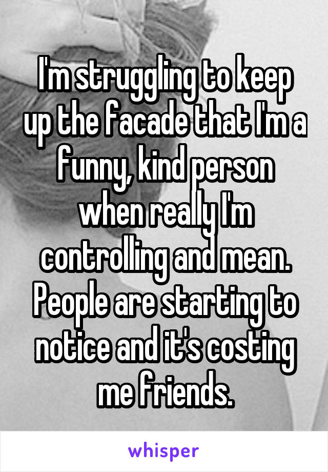 I'm struggling to keep up the facade that I'm a funny, kind person when really I'm controlling and mean. People are starting to notice and it's costing me friends.