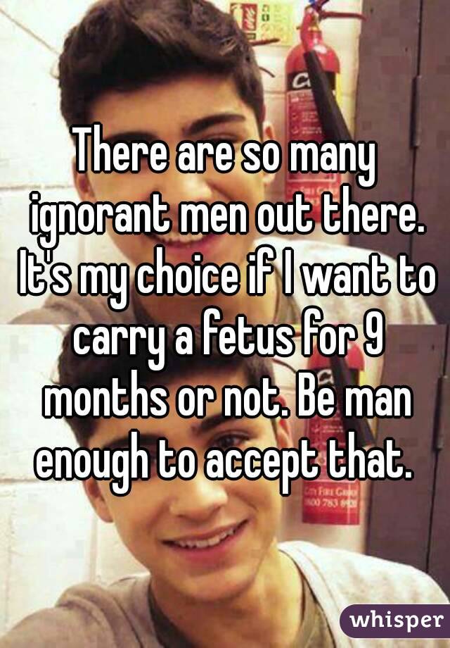 There are so many ignorant men out there. It's my choice if I want to carry a fetus for 9 months or not. Be man enough to accept that. 