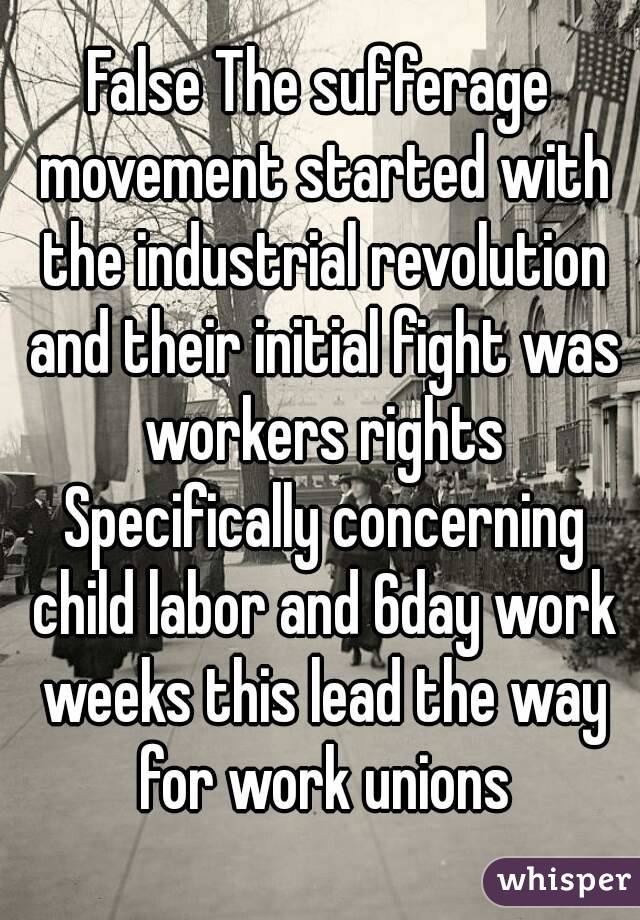 False The sufferage movement started with the industrial revolution and their initial fight was workers rights Specifically concerning child labor and 6day work weeks this lead the way for work unions