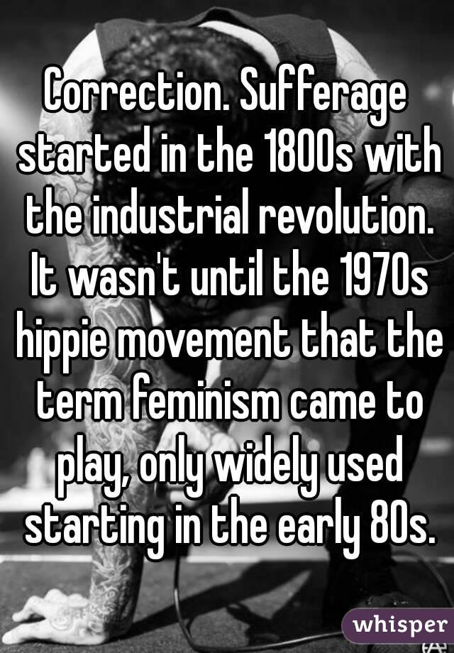 Correction. Sufferage started in the 1800s with the industrial revolution. It wasn't until the 1970s hippie movement that the term feminism came to play, only widely used starting in the early 80s.