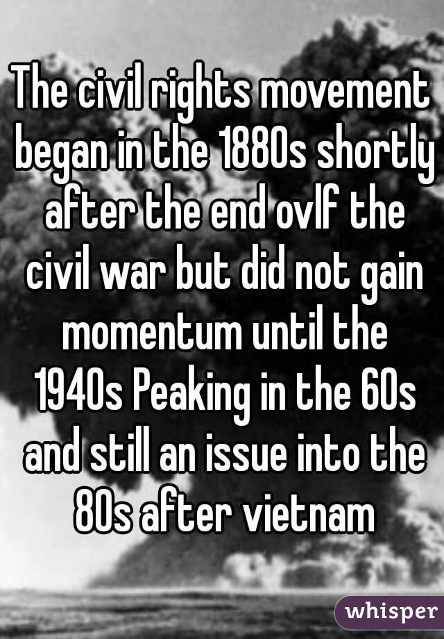 The civil rights movement began in the 1880s shortly after the end ovlf the civil war but did not gain momentum until the 1940s Peaking in the 60s and still an issue into the 80s after vietnam