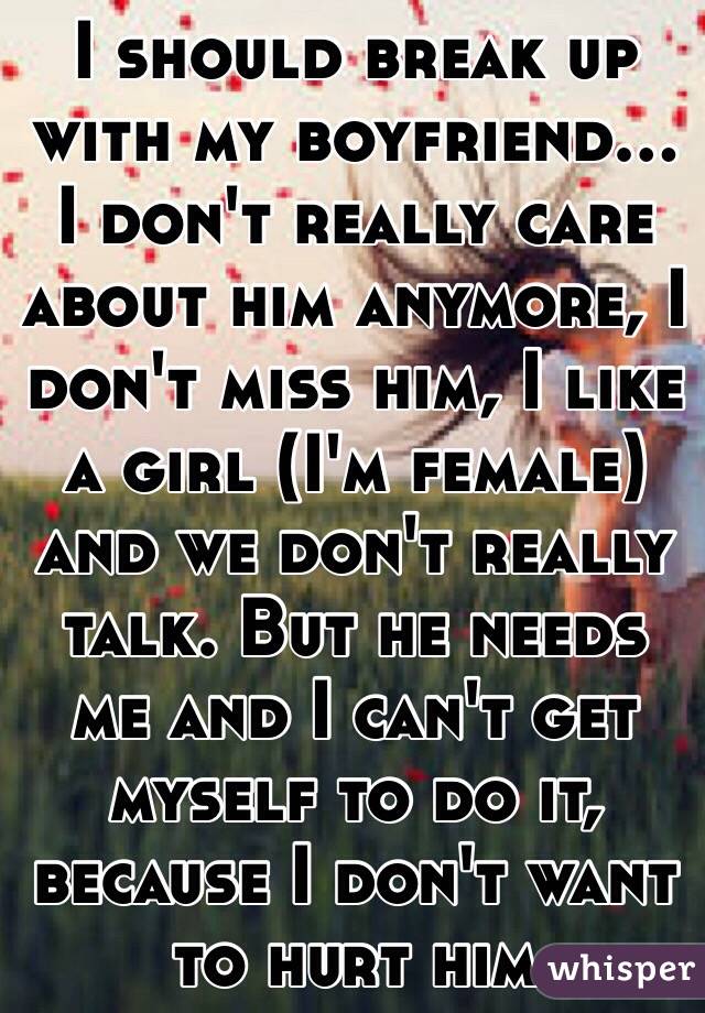 I should break up with my boyfriend... I don't really care about him anymore, I don't miss him, I like a girl (I'm female) and we don't really talk. But he needs me and I can't get myself to do it, because I don't want to hurt him