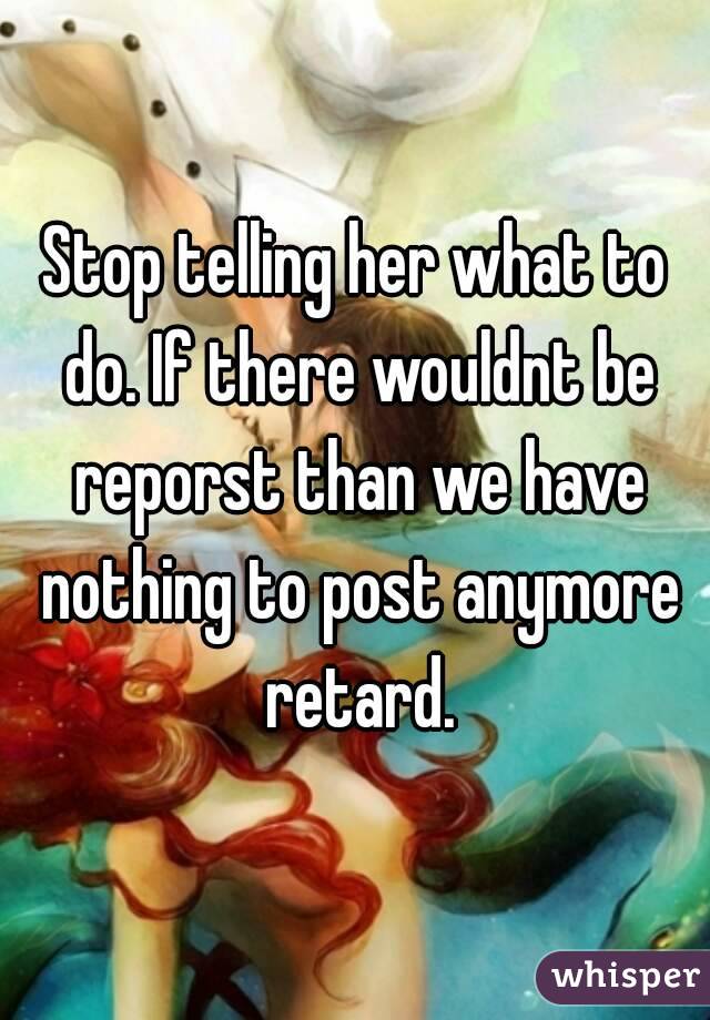 Stop telling her what to do. If there wouldnt be reporst than we have nothing to post anymore retard.