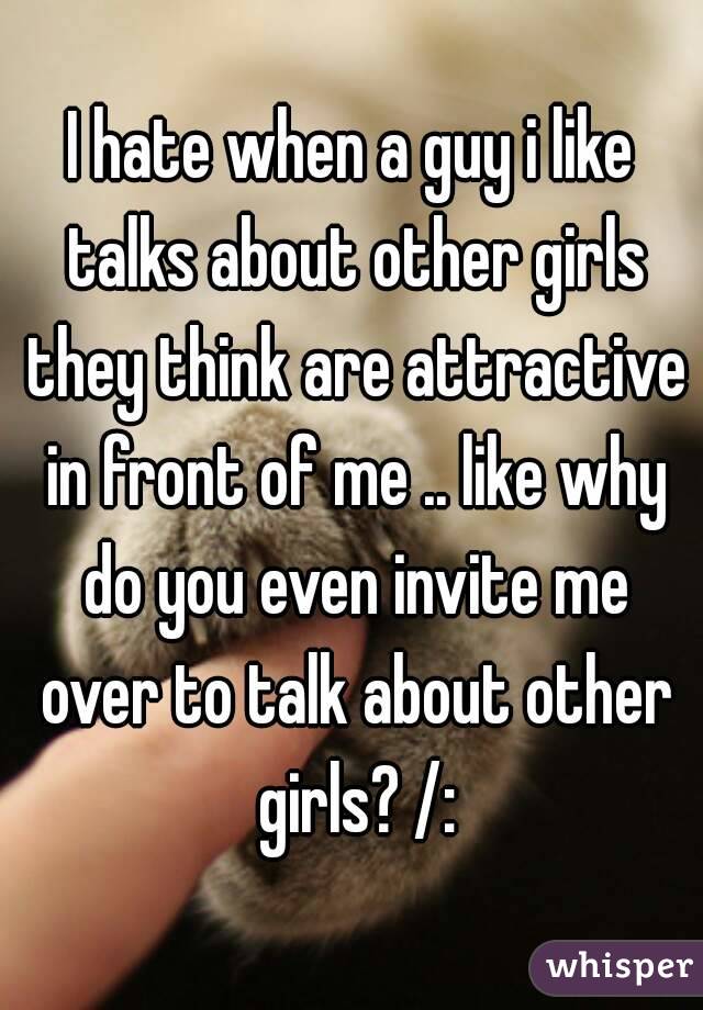 I hate when a guy i like talks about other girls they think are attractive in front of me .. like why do you even invite me over to talk about other girls? /: