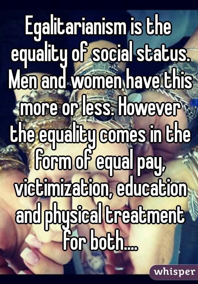 Egalitarianism is the equality of social status. Men and women have this more or less. However the equality comes in the form of equal pay, victimization, education and physical treatment for both....