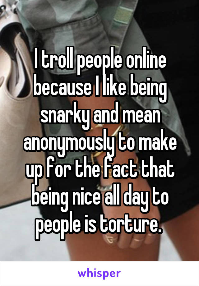 I troll people online because I like being snarky and mean anonymously to make up for the fact that being nice all day to people is torture. 