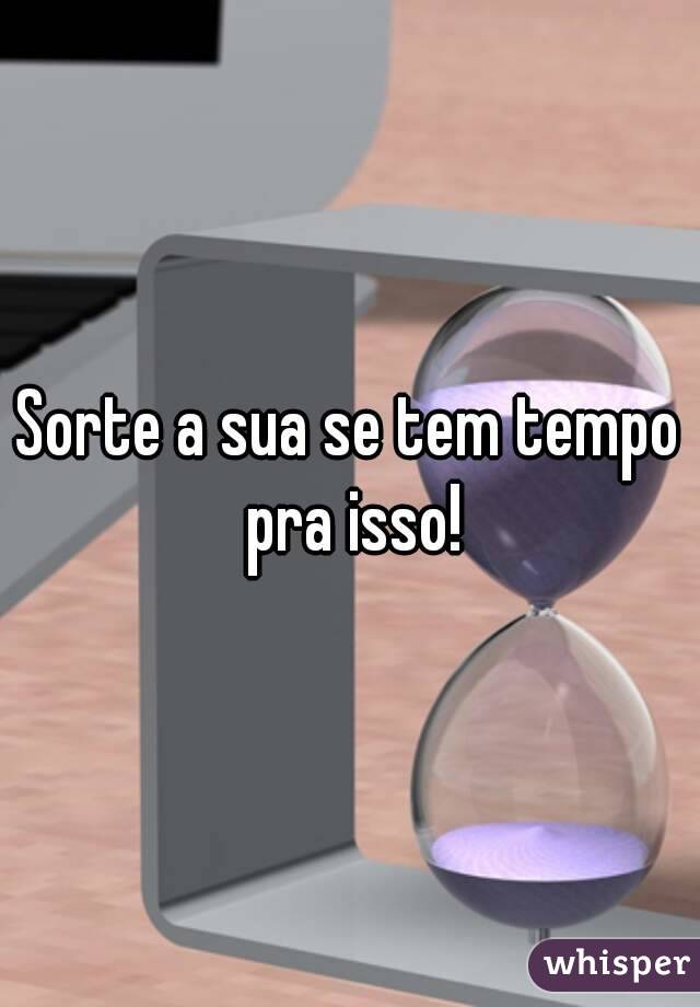 Sorte a sua se tem tempo pra isso!