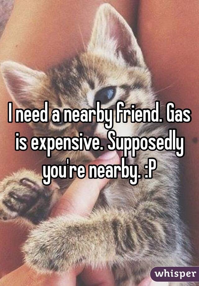 I need a nearby friend. Gas is expensive. Supposedly you're nearby. :P