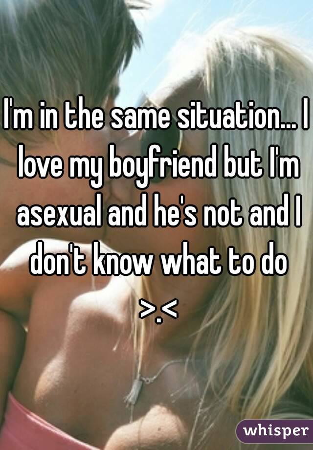 I'm in the same situation... I love my boyfriend but I'm asexual and he's not and I don't know what to do >.<