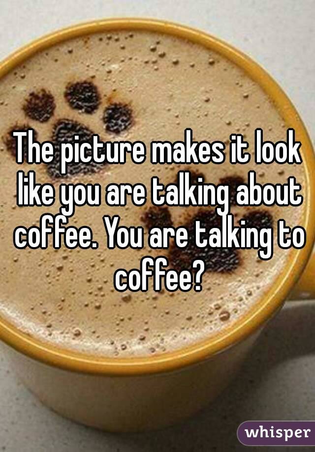 The picture makes it look like you are talking about coffee. You are talking to coffee?