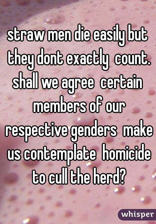 straw men die easily but they dont exactly  count. shall we agree  certain  members of our respective genders  make us contemplate  homicide to cull the herd?
