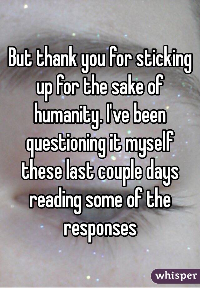 But thank you for sticking up for the sake of humanity. I've been questioning it myself these last couple days reading some of the responses 