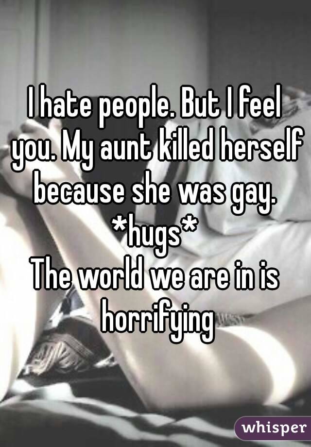 I hate people. But I feel you. My aunt killed herself because she was gay. 
*hugs*
The world we are in is horrifying