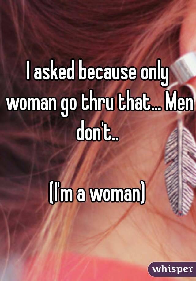 I asked because only woman go thru that... Men don't.. 

(I'm a woman)
