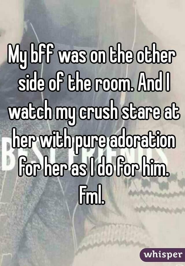 My bff was on the other side of the room. And I watch my crush stare at her with pure adoration for her as I do for him. Fml. 