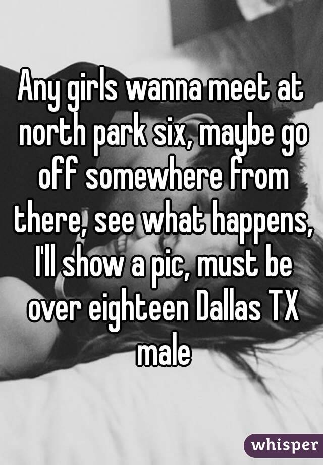 Any girls wanna meet at north park six, maybe go off somewhere from there, see what happens, I'll show a pic, must be over eighteen Dallas TX male