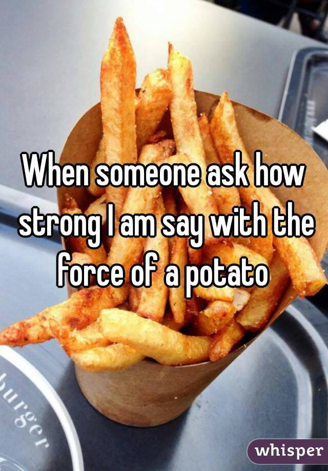 When someone ask how strong I am say with the force of a potato 