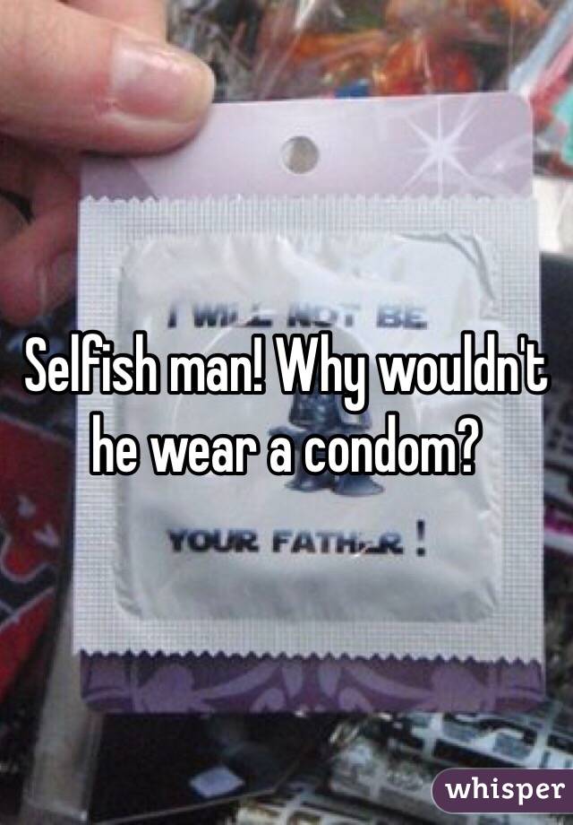 Selfish man! Why wouldn't he wear a condom?