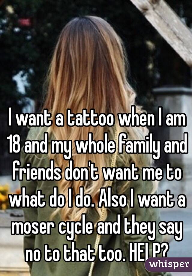 I want a tattoo when I am 18 and my whole family and friends don't want me to what do I do. Also I want a moser cycle and they say no to that too. HELP? 