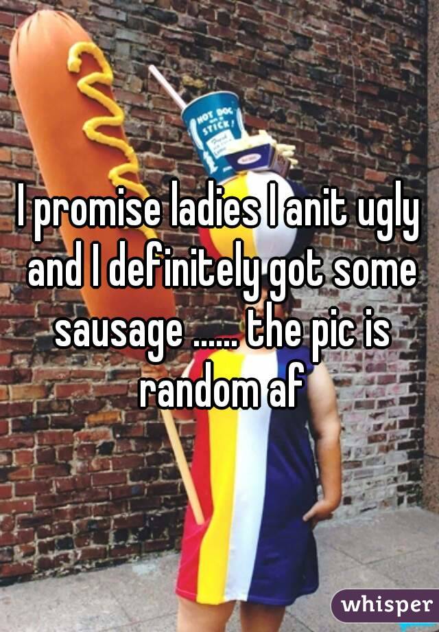 I promise ladies I anit ugly and I definitely got some sausage ...... the pic is random af