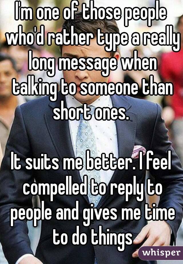 I'm one of those people who'd rather type a really long message when talking to someone than short ones. 

It suits me better. I feel compelled to reply to people and gives me time to do things
